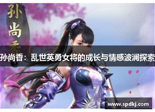 孙尚香：乱世英勇女将的成长与情感波澜探索